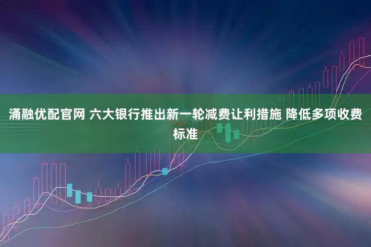涌融优配官网 六大银行推出新一轮减费让利措施 降低多项收费标准