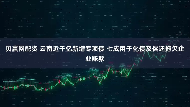 贝赢网配资 云南近千亿新增专项债 七成用于化债及偿还拖欠企业账款