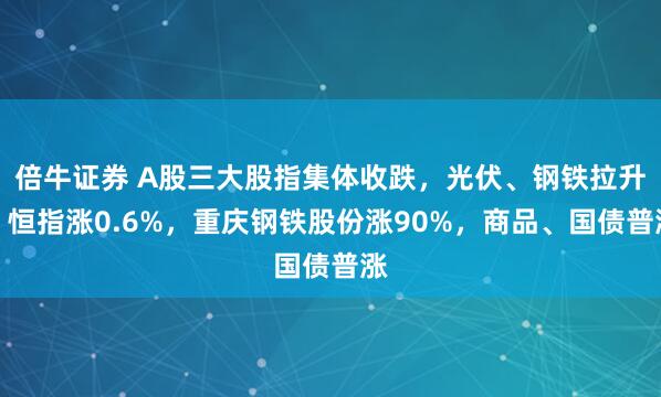 倍牛证券 A股三大股指集体收跌，光伏、钢铁拉升，恒指涨0.6%，重庆钢铁股份涨90%，商品、国债普涨