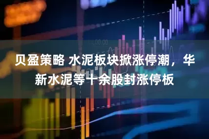 贝盈策略 水泥板块掀涨停潮，华新水泥等十余股封涨停板