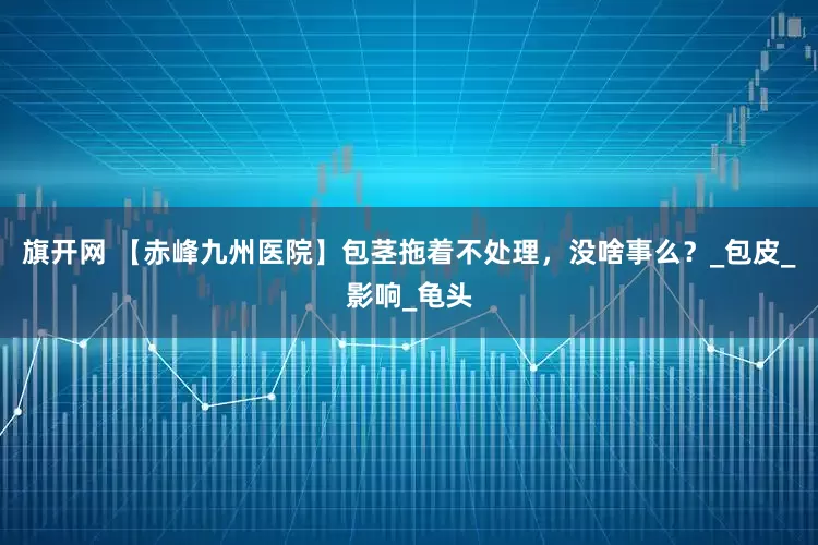 旗开网 【赤峰九州医院】包茎拖着不处理，没啥事么？_包皮_影响_龟头