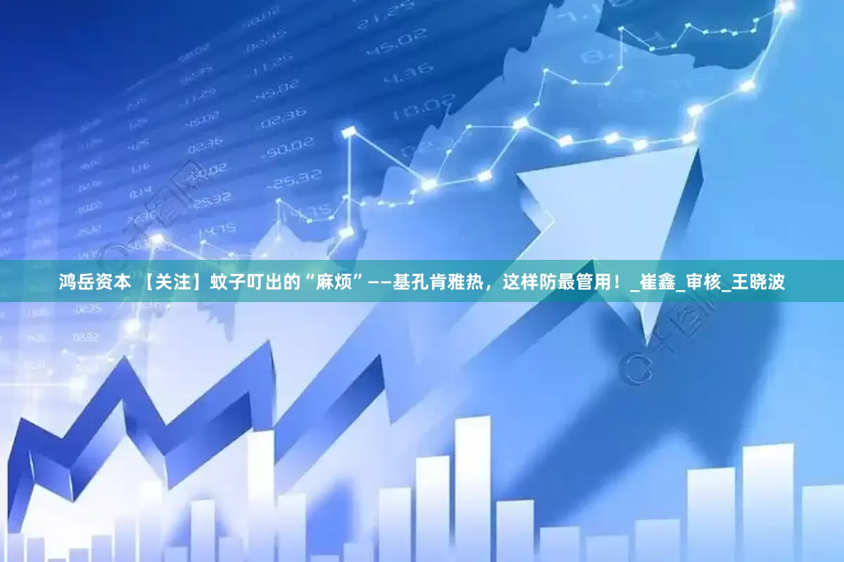 鸿岳资本 【关注】蚊子叮出的“麻烦”——基孔肯雅热，这样防最管用！_崔鑫_审核_王晓波