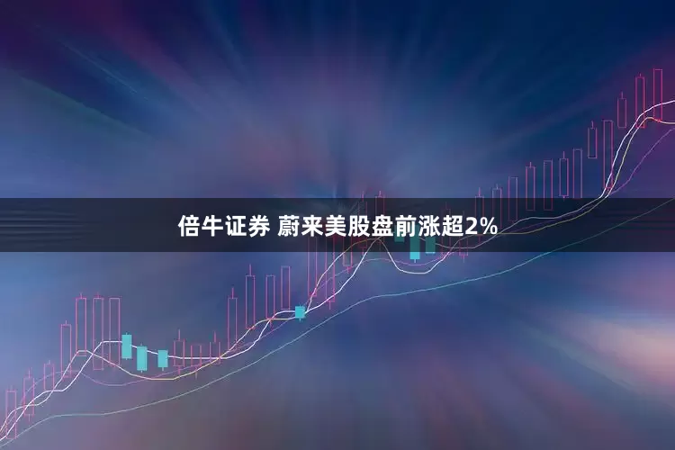 倍牛证券 蔚来美股盘前涨超2%